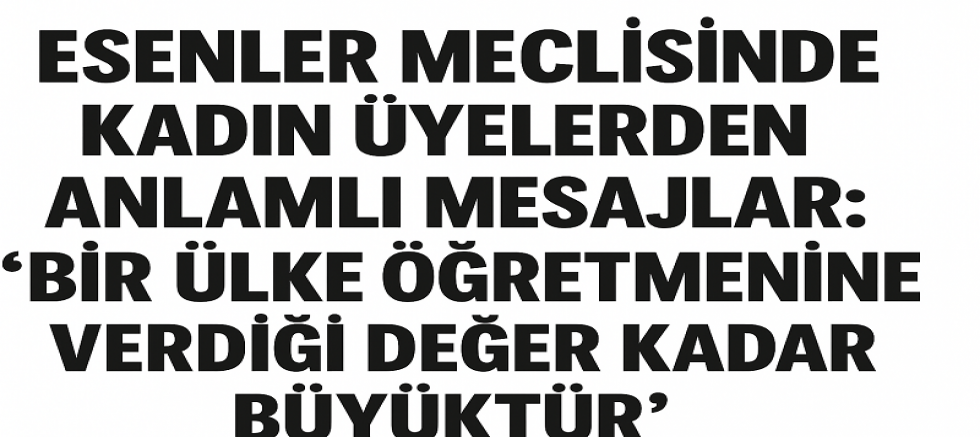ESENLER MECLİSİNDE KADIN ÜYELERDEN ANLAMLI MESAJLAR: “BİR ÜLKE ÖĞRETMENİNE VERDİĞİ DEĞER KADAR BÜYÜKTÜR”
