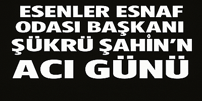Esenler Esnaf Odası Başkanı Şükrü Şahin’in Acı Günü