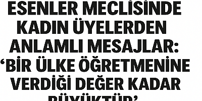 ESENLER MECLİSİNDE KADIN ÜYELERDEN ANLAMLI MESAJLAR: “BİR ÜLKE ÖĞRETMENİNE VERDİĞİ DEĞER KADAR BÜYÜKTÜR”